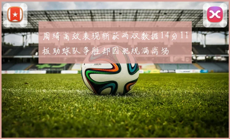 周琦高效表现斩获两双数据14分11板助球队争胜却因犯规满离场