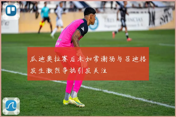 瓜迪奥拉赛后未如常谢场与吕迪格发生激烈争执引发关注