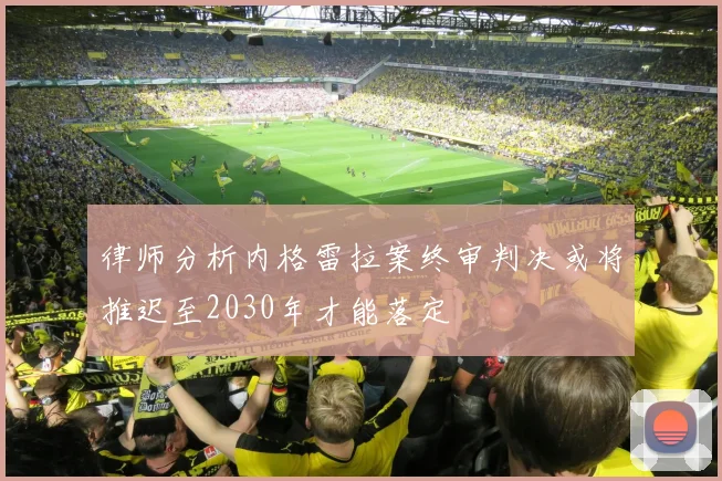 律师分析内格雷拉案终审判决或将推迟至2030年才能落定